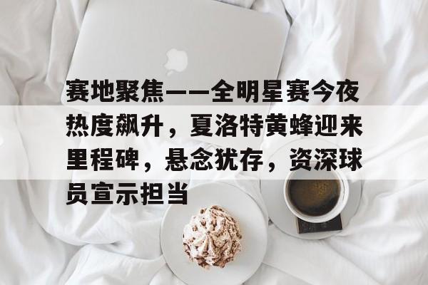 开云综合平台包含赛地聚焦——全明星赛今夜热度飙升，夏洛特黄蜂迎来里程碑，悬念犹存，资深球员宣示担当的词条